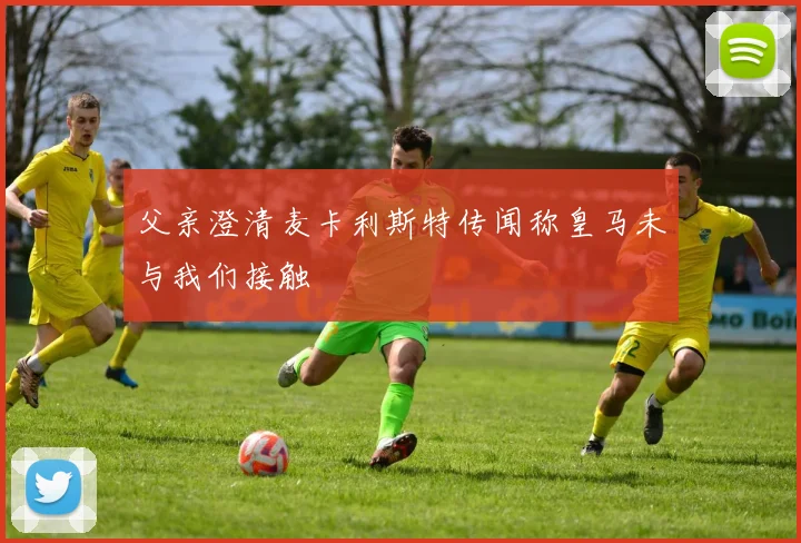 父亲澄清麦卡利斯特传闻称皇马未与我们接触