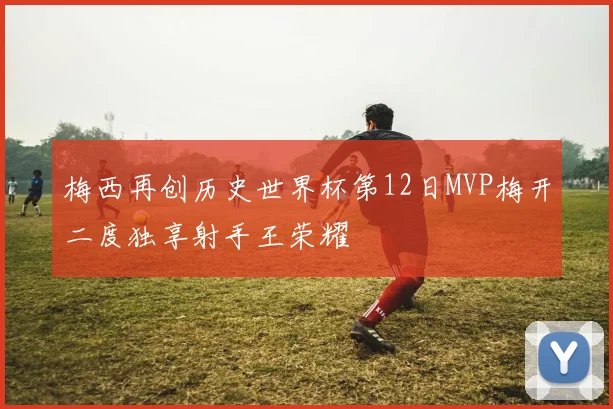 梅西再创历史世界杯第12日MVP梅开二度独享射手王荣耀