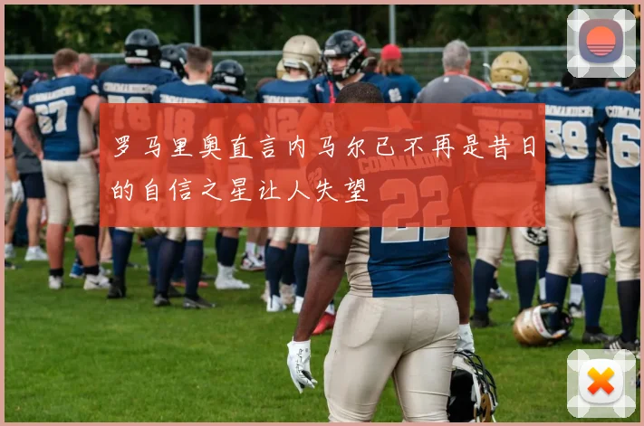 罗马里奥直言内马尔已不再是昔日的自信之星让人失望