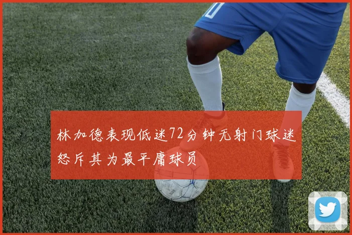 林加德表现低迷72分钟无射门球迷怒斥其为最平庸球员
