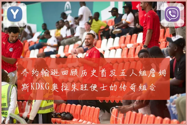 乔约翰逊回顾历史首发五人组詹姆斯KDKG奥拉朱旺便士的传奇组合