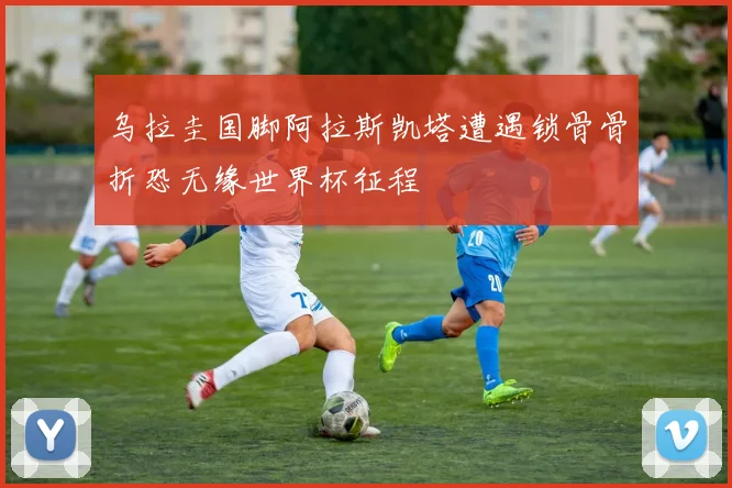 乌拉圭国脚阿拉斯凯塔遭遇锁骨骨折恐无缘世界杯征程