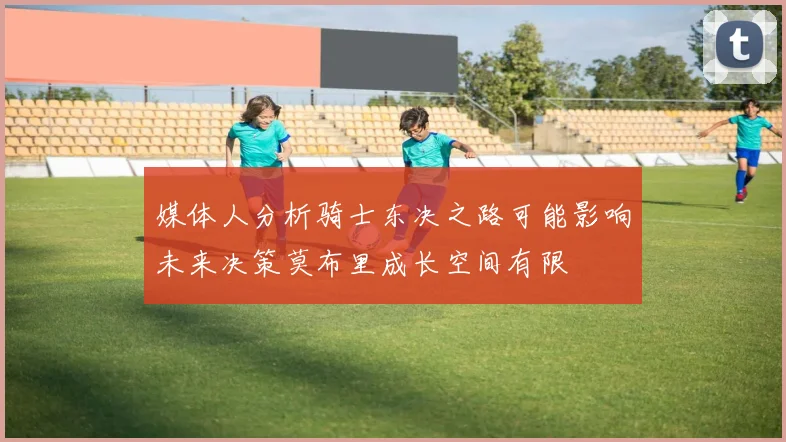 媒体人分析骑士东决之路可能影响未来决策莫布里成长空间有限