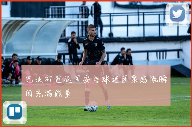 巴坎布重返国安与球迷团聚感慨瞬间充满能量