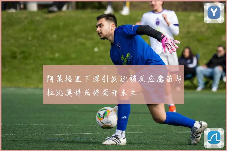 阿莱格里下课引发连锁反应魔笛与拉比奥特或将离开米兰