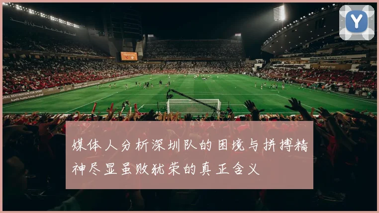 媒体人分析深圳队的困境与拼搏精神尽显虽败犹荣的真正含义
