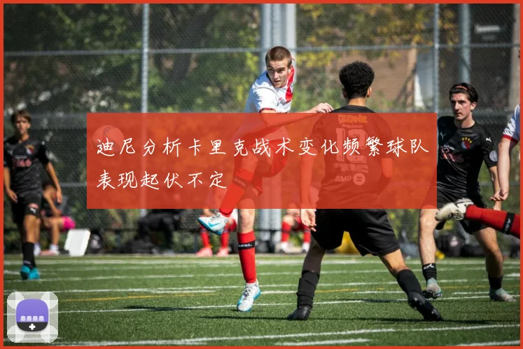 迪尼分析卡里克战术变化频繁球队表现起伏不定