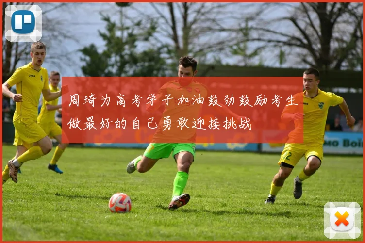 周琦为高考学子加油鼓劲鼓励考生做最好的自己勇敢迎接挑战